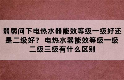 弱弱问下电热水器能效等级一级好还是二级好？ 电热水器能效等级一级二级三级有什么区别